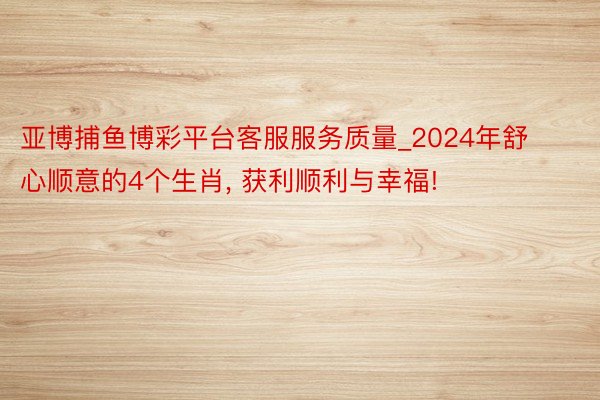 亚博捕鱼博彩平台客服服务质量_2024年舒心顺意的4个生肖, 获利顺利与幸福!