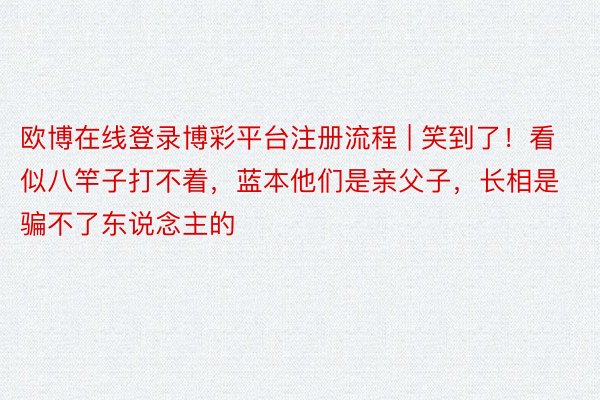 欧博在线登录博彩平台注册流程 | 笑到了！看似八竿子打不着，蓝本他们是亲父子，长相是骗不了东说念主的