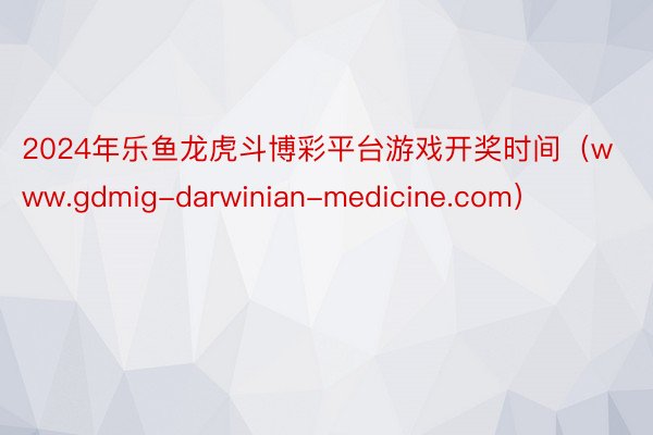 2024年乐鱼龙虎斗博彩平台游戏开奖时间（www.gdmig-darwinian-medicine.com）