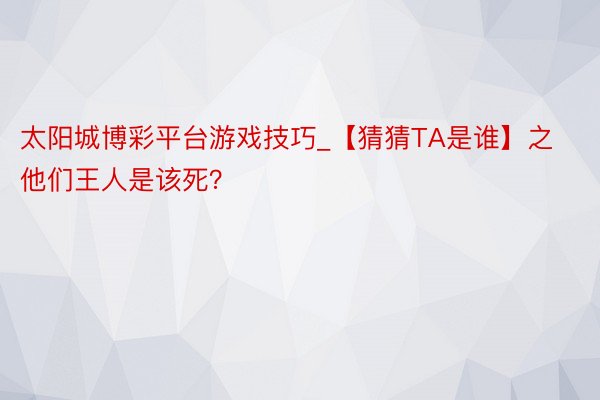 太阳城博彩平台游戏技巧_【猜猜TA是谁】之他们王人是该死？