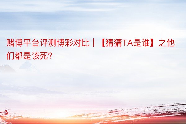 赌博平台评测博彩对比 | 【猜猜TA是谁】之他们都是该死？