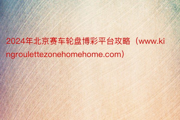 2024年北京赛车轮盘博彩平台攻略（www.kingroulettezonehomehome.com）