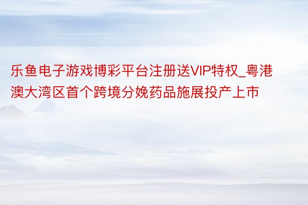 乐鱼电子游戏博彩平台注册送VIP特权_粤港澳大湾区首个跨境分娩药品施展投产上市