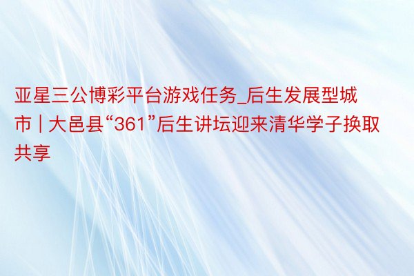 亚星三公博彩平台游戏任务_后生发展型城市 | 大邑县“361”后生讲坛迎来清华学子换取共享