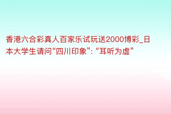 香港六合彩真人百家乐试玩送2000博彩_日本大学生请问“四川印象”: “耳听为虚”