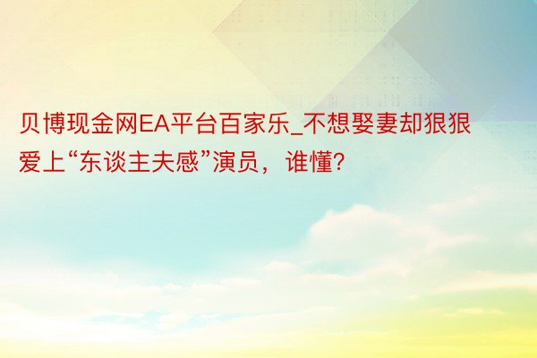 贝博现金网EA平台百家乐_不想娶妻却狠狠爱上“东谈主夫感”演员，谁懂？