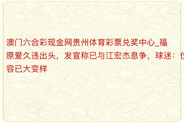 澳门六合彩现金网贵州体育彩票兑奖中心_福原爱久违出头，发宣称已与江宏杰息争，球迷：仪容已大变样