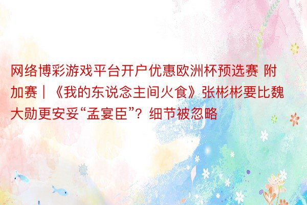 网络博彩游戏平台开户优惠欧洲杯预选赛 附加赛 | 《我的东说念主间火食》张彬彬要比魏大勋更安妥“孟宴臣”？细节被忽略