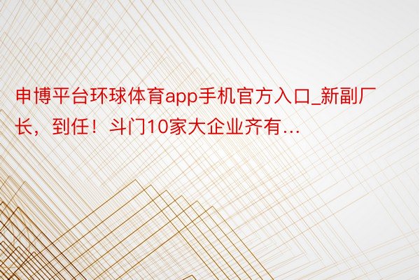 申博平台环球体育app手机官方入口_新副厂长，到任！斗门10家大企业齐有…