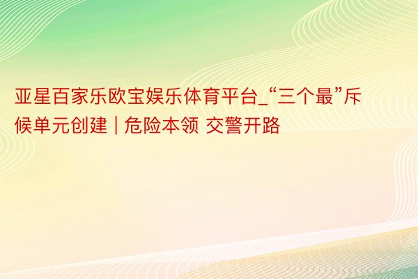 亚星百家乐欧宝娱乐体育平台_“三个最”斥候单元创建 | 危险本领 交警开路