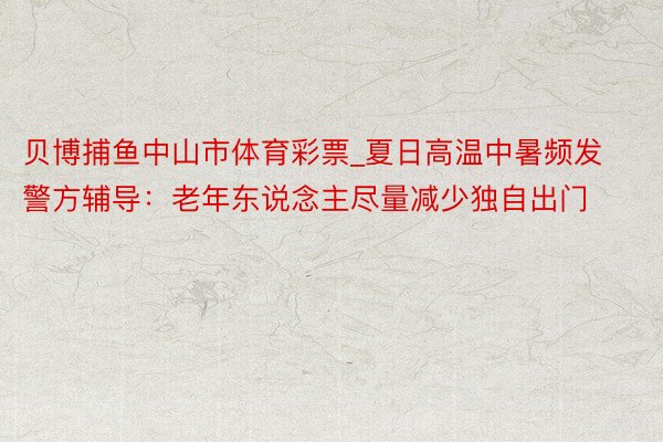 贝博捕鱼中山市体育彩票_夏日高温中暑频发 警方辅导：老年东说念主尽量减少独自出门