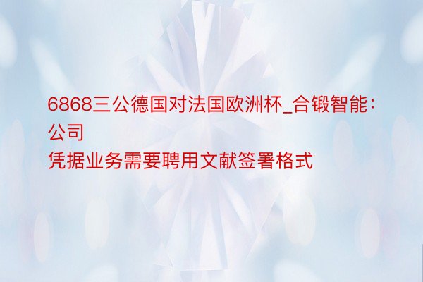 6868三公德国对法国欧洲杯_合锻智能：
公司凭据业务需要聘用文献签署格式