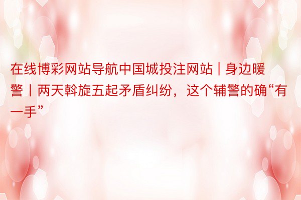 在线博彩网站导航中国城投注网站 | 身边暖警丨两天斡旋五起矛盾纠纷，这个辅警的确“有一手”