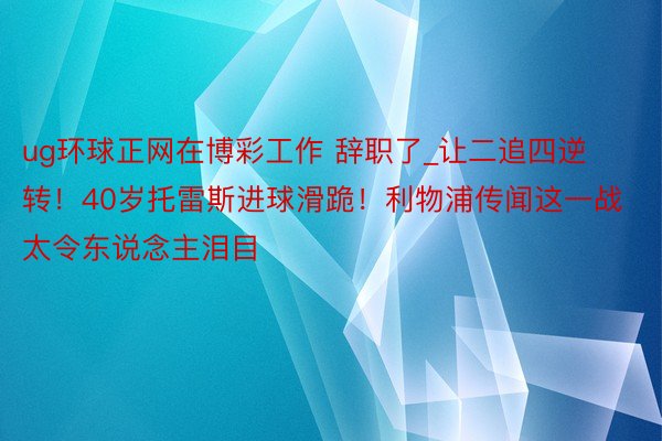 ug环球正网在博彩工作 辞职了_让二追四逆转！40岁托雷斯进球滑跪！利物浦传闻这一战太令东说念主泪目