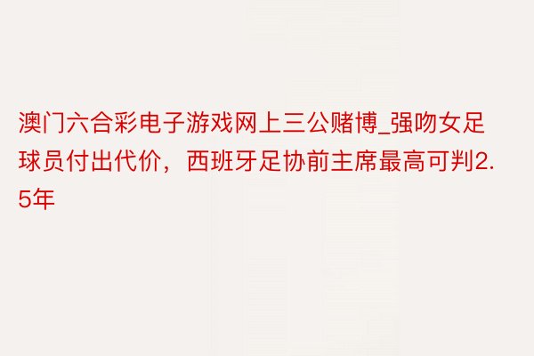 澳门六合彩电子游戏网上三公赌博_强吻女足球员付出代价，西班牙足协前主席最高可判2.5年