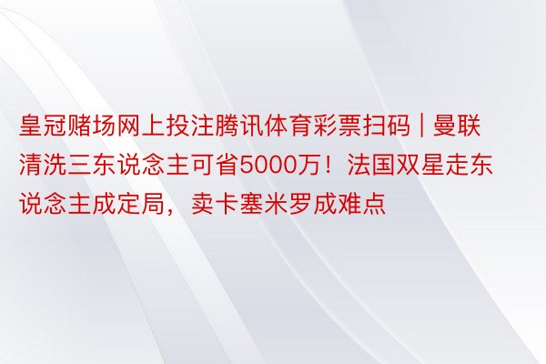 皇冠赌场网上投注腾讯体育彩票扫码 | 曼联清洗三东说念主可省5000万！法国双星走东说念主成定局，卖卡塞米罗成难点