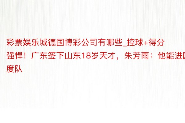 彩票娱乐城德国博彩公司有哪些_控球+得分强悍！广东签下山东18岁天才，朱芳雨：他能进国度队