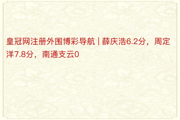 皇冠网注册外围博彩导航 | 薛庆浩6.2分，周定洋7.8分，南通支云0