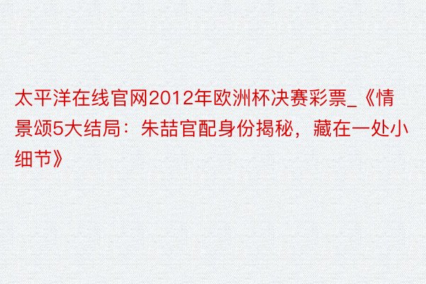 太平洋在线官网2012年欧洲杯决赛彩票_《情景颂5大结局：朱喆官配身份揭秘，藏在一处小细节》