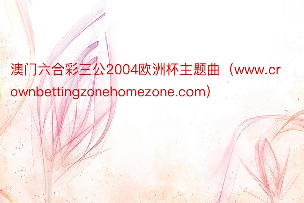 澳门六合彩三公2004欧洲杯主题曲（www.crownbettingzonehomezone.com）