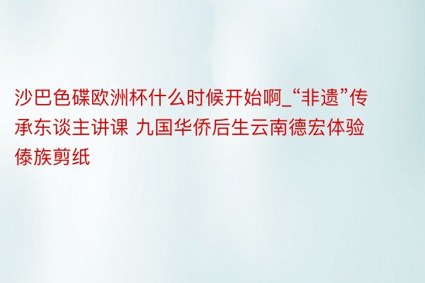 沙巴色碟欧洲杯什么时候开始啊_“非遗”传承东谈主讲课 九国华侨后生云南德宏体验傣族剪纸