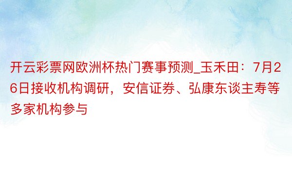 开云彩票网欧洲杯热门赛事预测_玉禾田：7月26日接收机构调研，安信证券、弘康东谈主寿等多家机构参与