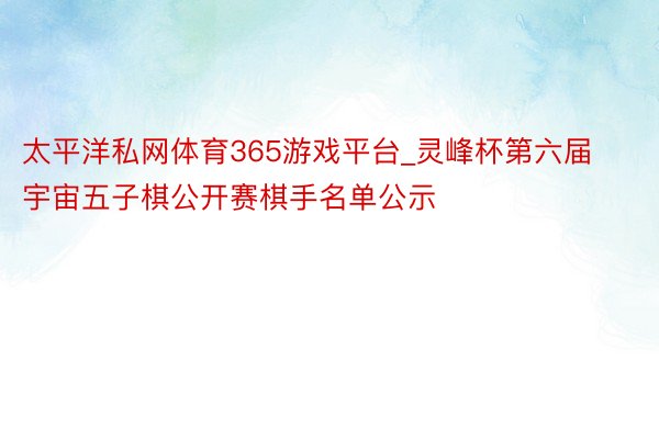 太平洋私网体育365游戏平台_灵峰杯第六届宇宙五子棋公开赛棋手名单公示