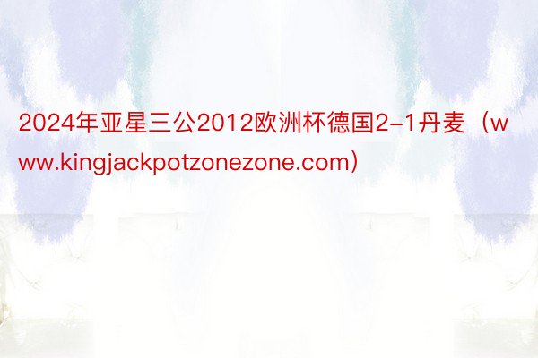 2024年亚星三公2012欧洲杯德国2-1丹麦（www.kingjackpotzonezone.com）