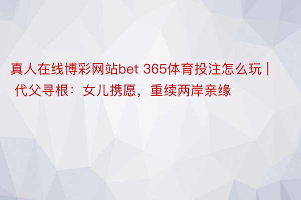 真人在线博彩网站bet 365体育投注怎么玩 | 代父寻根：女儿携愿，重续两岸亲缘