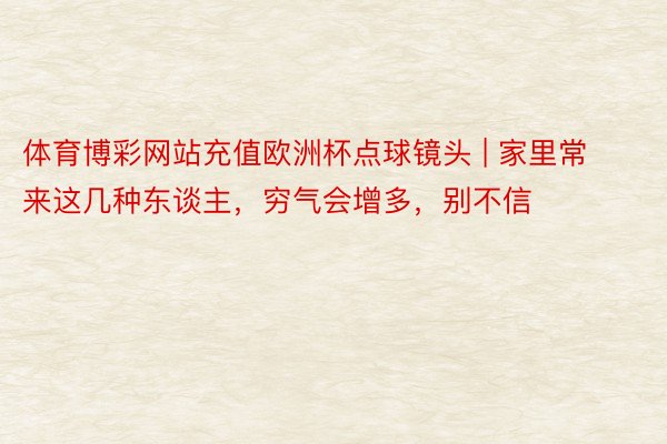 体育博彩网站充值欧洲杯点球镜头 | 家里常来这几种东谈主，穷气会增多，别不信