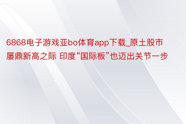 6868电子游戏亚bo体育app下载_原土股市屡鼎新高之际 印度“国际板”也迈出关节一步