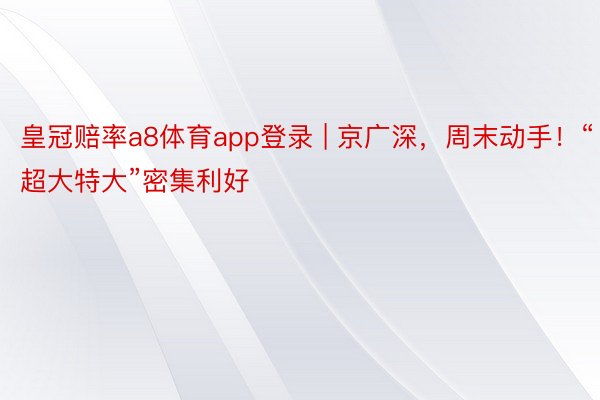 皇冠赔率a8体育app登录 | 京广深，周末动手！“超大特大”密集利好