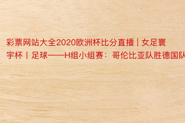 彩票网站大全2020欧洲杯比分直播 | 女足寰宇杯丨足球——H组小组赛：哥伦比亚队胜德国队