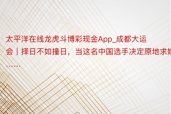 太平洋在线龙虎斗博彩现金App_成都大运会｜择日不如撞日，当这名中国选手决定原地求婚……