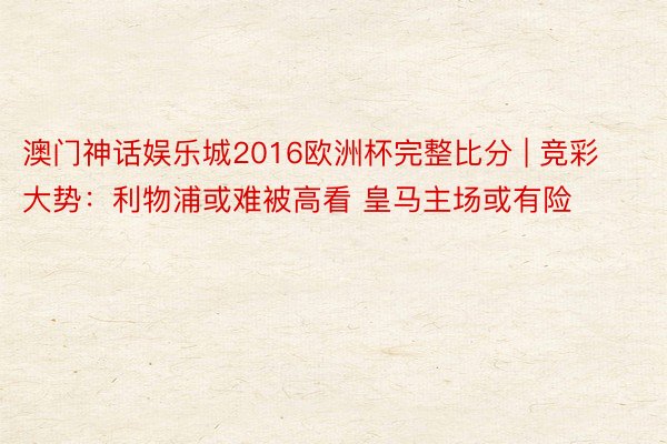 澳门神话娱乐城2016欧洲杯完整比分 | 竞彩大势：利物浦或难被高看 皇马主场或有险