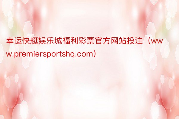 幸运快艇娱乐城福利彩票官方网站投注（www.premiersportshq.com）