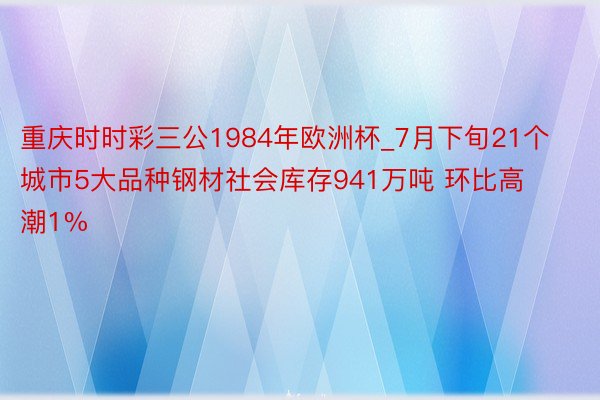 重庆时时彩三公1984年欧洲杯_7月下旬21个城市5大品种钢材社会库存941万吨 环比高潮1%