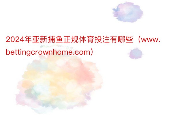 2024年亚新捕鱼正规体育投注有哪些（www.bettingcrownhome.com）