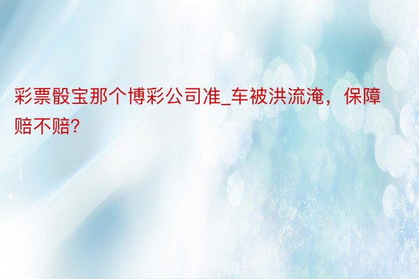 彩票骰宝那个博彩公司准_车被洪流淹，保障赔不赔？