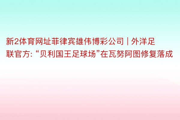 新2体育网址菲律宾雄伟博彩公司 | 外洋足联官方: “贝利国王足球场”在瓦努阿图修复落成