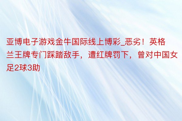 亚博电子游戏金牛国际线上博彩_恶劣！英格兰王牌专门踩踏敌手，遭红牌罚下，曾对中国女足2球3助