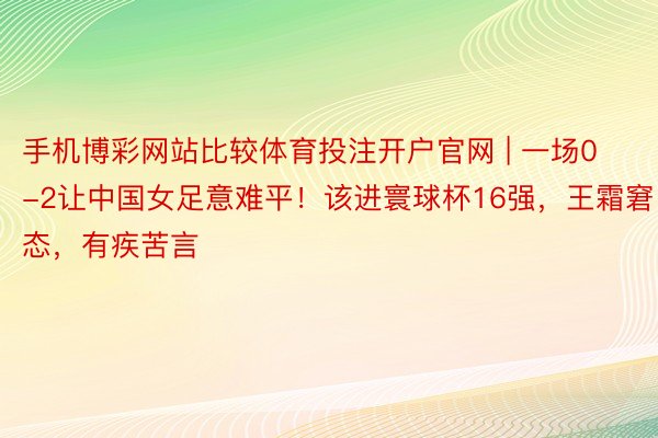 手机博彩网站比较体育投注开户官网 | 一场0-2让中国女足意难平！该进寰球杯16强，王霜窘态，有疾苦言