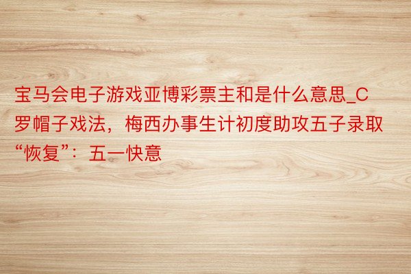 宝马会电子游戏亚博彩票主和是什么意思_C罗帽子戏法，梅西办事生计初度助攻五子录取“恢复”：五一快意