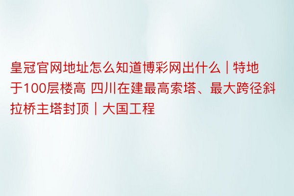 皇冠官网地址怎么知道博彩网出什么 | 特地于100层楼高 四川在建最高索塔、最大跨径斜拉桥主塔封顶｜大国工程