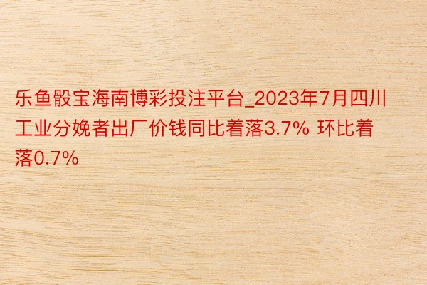 乐鱼骰宝海南博彩投注平台_2023年7月四川工业分娩者出厂价钱同比着落3.7% 环比着落0.7%