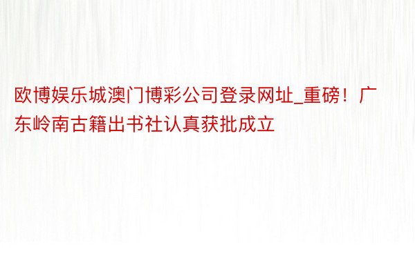 欧博娱乐城澳门博彩公司登录网址_重磅！广东岭南古籍出书社认真获批成立