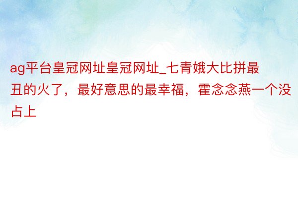 ag平台皇冠网址皇冠网址_七青娥大比拼最丑的火了，最好意思的最幸福，霍念念燕一个没占上