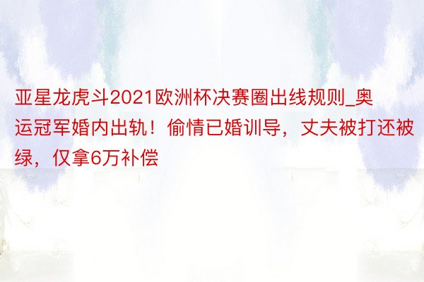 亚星龙虎斗2021欧洲杯决赛圈出线规则_奥运冠军婚内出轨！偷情已婚训导，丈夫被打还被绿，仅拿6万补偿