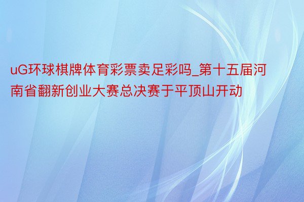 uG环球棋牌体育彩票卖足彩吗_第十五届河南省翻新创业大赛总决赛于平顶山开动