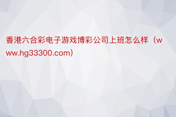 香港六合彩电子游戏博彩公司上班怎么样（www.hg33300.com）